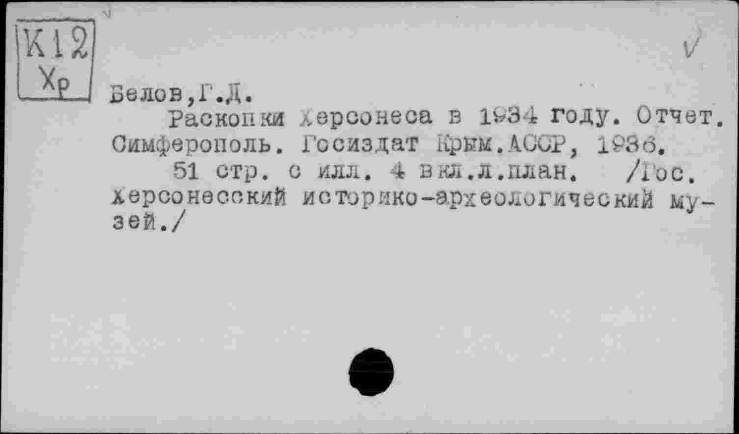 ﻿Велов,Г.Д.
Раскопки Херсонеса в 1У34 году. Отчет. Симферополь. Госиздат Крым.АССР, l£>3ô.
51 стр. с илл. 4 в кл. л.план.	/Гос.
херсонесский историко-археологический музей./